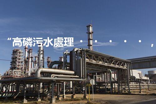 “高磷污水處理，環(huán)保先鋒，守護(hù)碧水藍(lán)天！”